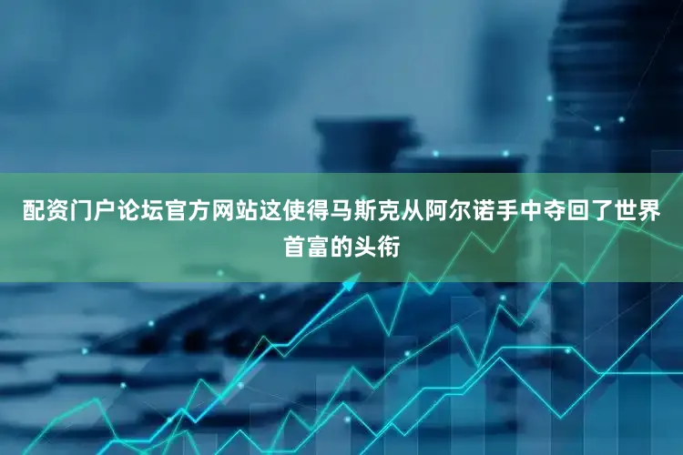 配资门户论坛官方网站这使得马斯克从阿尔诺手中夺回了世界首富的头衔