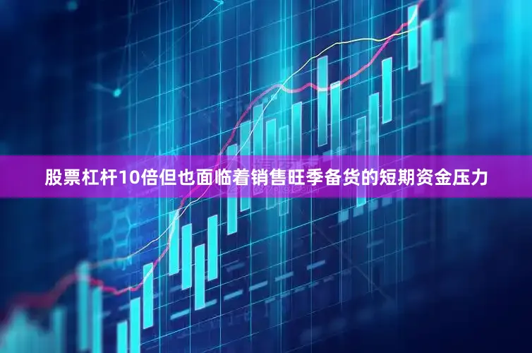 股票杠杆10倍但也面临着销售旺季备货的短期资金压力