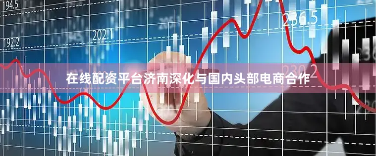在线配资平台济南深化与国内头部电商合作