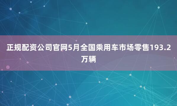 正规配资公司官网5月全国乘用车市场零售193.2万辆