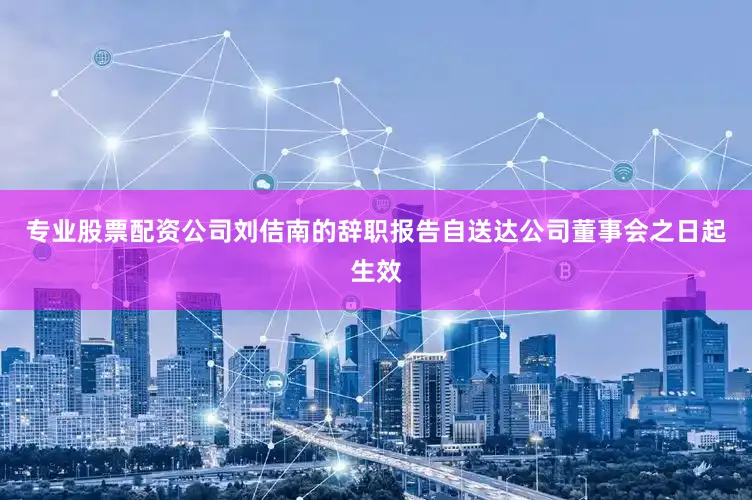 专业股票配资公司刘佶南的辞职报告自送达公司董事会之日起生效