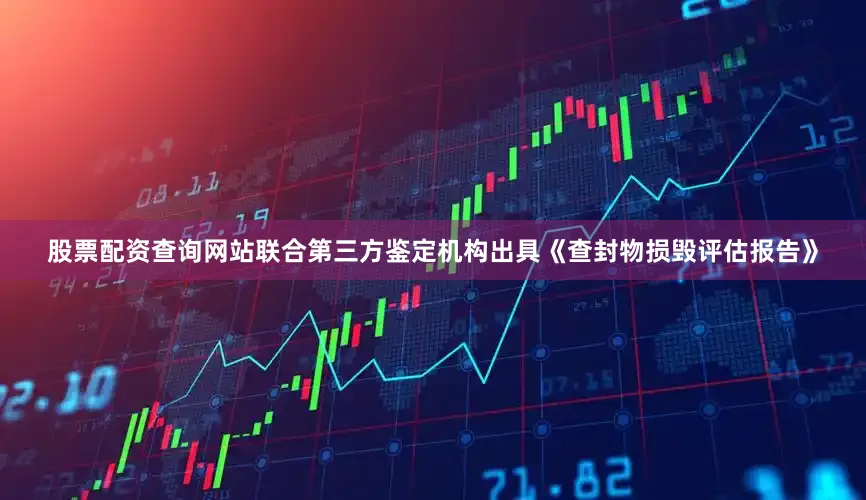 股票配资查询网站联合第三方鉴定机构出具《查封物损毁评估报告》