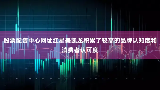 股票配资中心网址红星美凯龙积累了较高的品牌认知度和消费者认可度