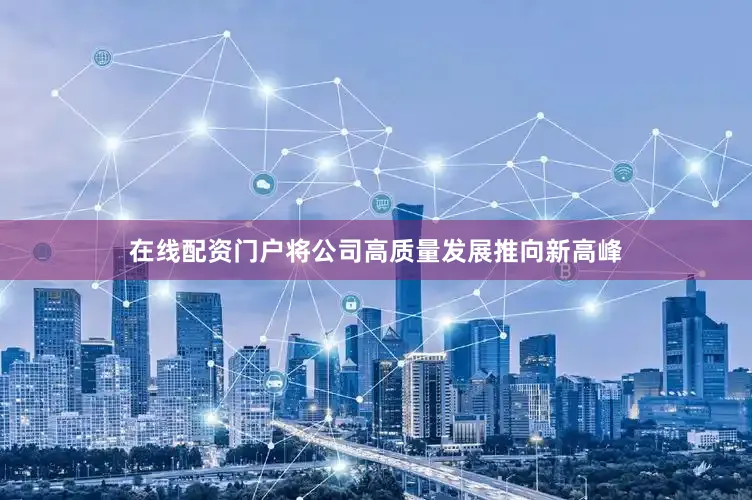 在线配资门户将公司高质量发展推向新高峰