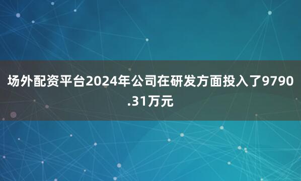 场外配资平台2024年公司在研发方面投入了9790.31万元