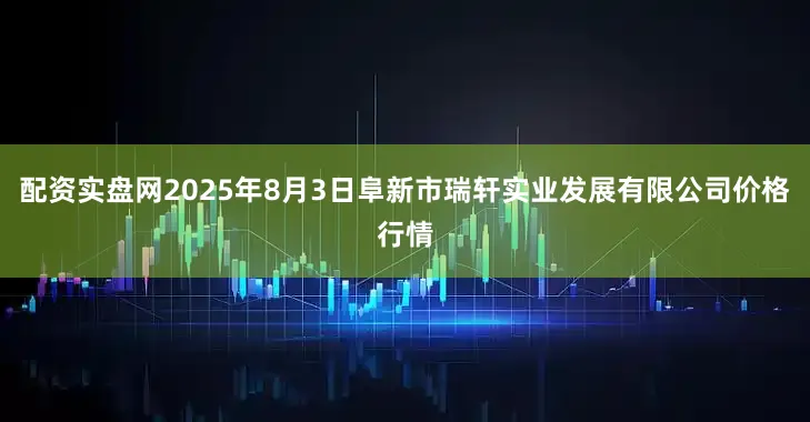 配资实盘网2025年8月3日阜新市瑞轩实业发展有限公司价格行情