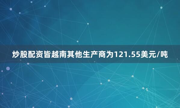 炒股配资皆越南其他生产商为121.55美元/吨