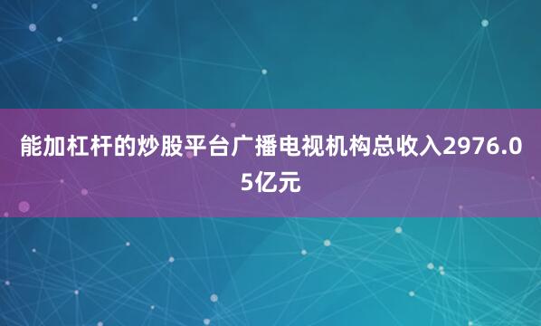 能加杠杆的炒股平台广播电视机构总收入2976.05亿元