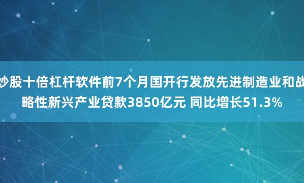 炒股十倍杠杆软件前7个月国开行发放先进制造业和战略性新兴产业贷款3850亿元 同比增长51.3%