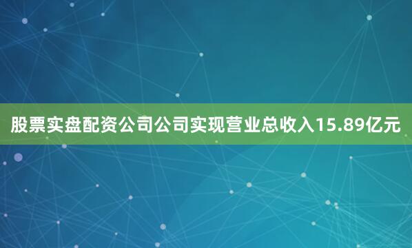 股票实盘配资公司公司实现营业总收入15.89亿元