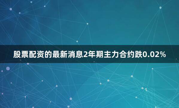 股票配资的最新消息2年期主力合约跌0.02%