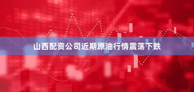 山西配资公司近期原油行情震荡下跌