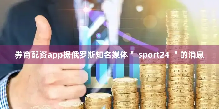 券商配资app据俄罗斯知名媒体＂ sport24 ＂的消息