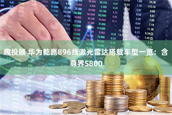趣投顾 华为乾崑896线激光雷达搭载车型一览：含尊界S800