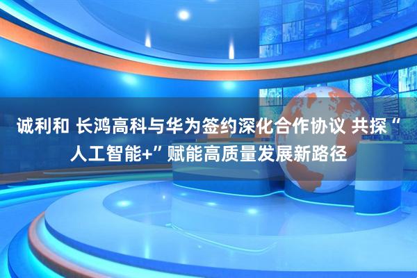 诚利和 长鸿高科与华为签约深化合作协议 共探“人工智能+”赋能高质量发展新路径