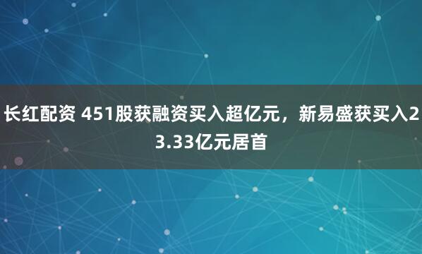 长红配资 451股获融资买入超亿元，新易盛获买入23.33亿元居首