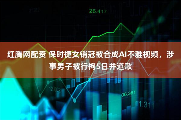红腾网配资 保时捷女销冠被合成AI不雅视频，涉事男子被行拘5日并道歉