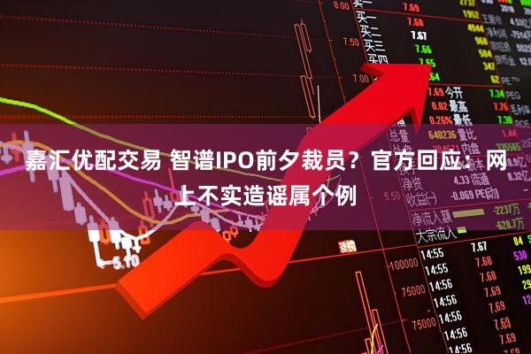 嘉汇优配交易 智谱IPO前夕裁员？官方回应：网上不实造谣属个例