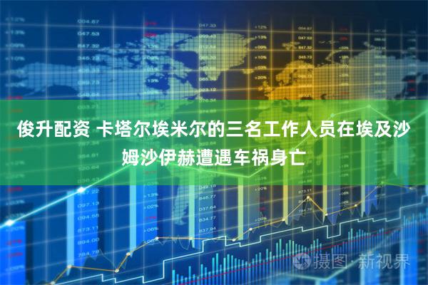俊升配资 卡塔尔埃米尔的三名工作人员在埃及沙姆沙伊赫遭遇车祸身亡