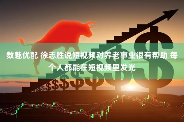 数魅优配 徐志胜说短视频对养老事业很有帮助 每个人都能在短视频里发光