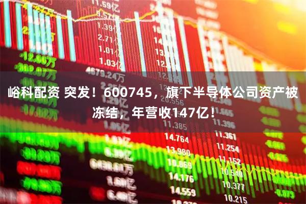 峪科配资 突发！600745，旗下半导体公司资产被冻结，年营收147亿！