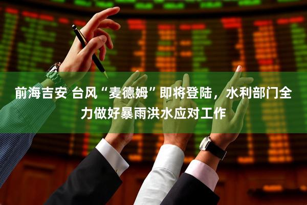 前海吉安 台风“麦德姆”即将登陆，水利部门全力做好暴雨洪水应对工作