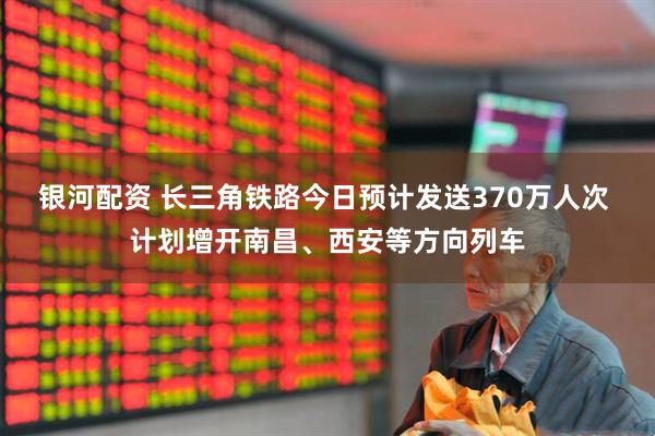 银河配资 长三角铁路今日预计发送370万人次 计划增开南昌、西安等方向列车