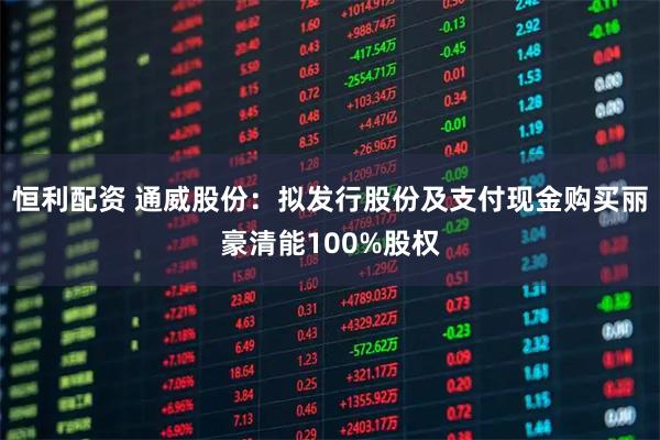 恒利配资 通威股份：拟发行股份及支付现金购买丽豪清能100%股权