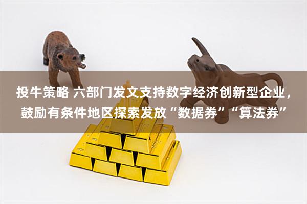 投牛策略 六部门发文支持数字经济创新型企业，鼓励有条件地区探索发放“数据券”“算法券”