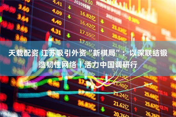 天载配资 江苏吸引外资“新棋局”：以深联结锻造韧性网络丨活力中国调研行