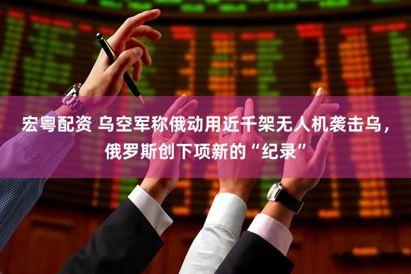 宏粤配资 乌空军称俄动用近千架无人机袭击乌，俄罗斯创下项新的“纪录”