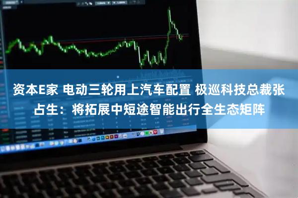 资本E家 电动三轮用上汽车配置 极巡科技总裁张占生：将拓展中短途智能出行全生态矩阵