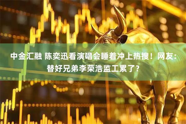 中金汇融 陈奕迅看演唱会睡着冲上热搜！网友：替好兄弟李荣浩监工累了？