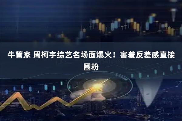 牛管家 周柯宇综艺名场面爆火！害羞反差感直接圈粉