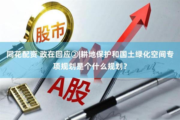 同花配资 政在回应②|耕地保护和国土绿化空间专项规划是个什么规划？