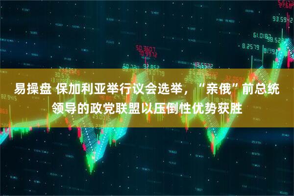 易操盘 保加利亚举行议会选举，“亲俄”前总统领导的政党联盟以压倒性优势获胜