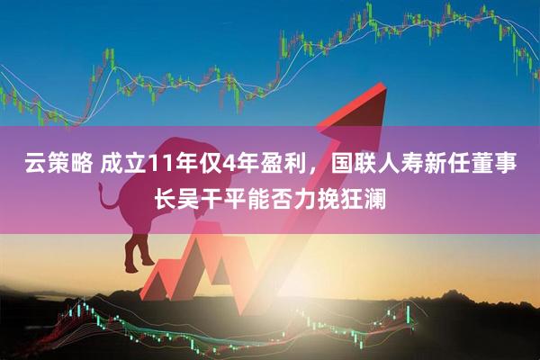 云策略 成立11年仅4年盈利，国联人寿新任董事长吴干平能否力挽狂澜