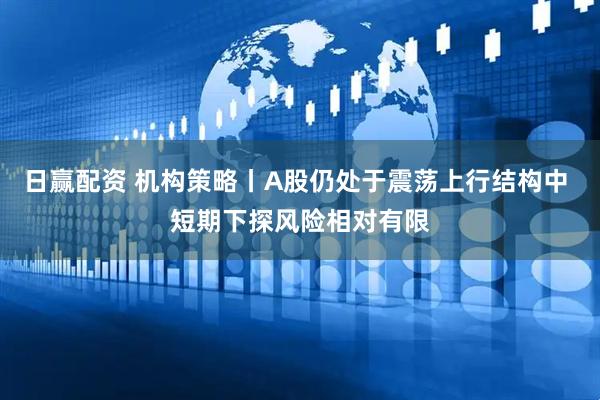 日赢配资 机构策略丨A股仍处于震荡上行结构中 短期下探风险相对有限
