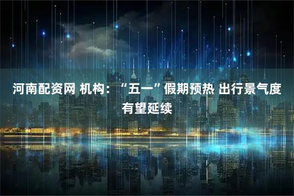 河南配资网 机构：“五一”假期预热 出行景气度有望延续